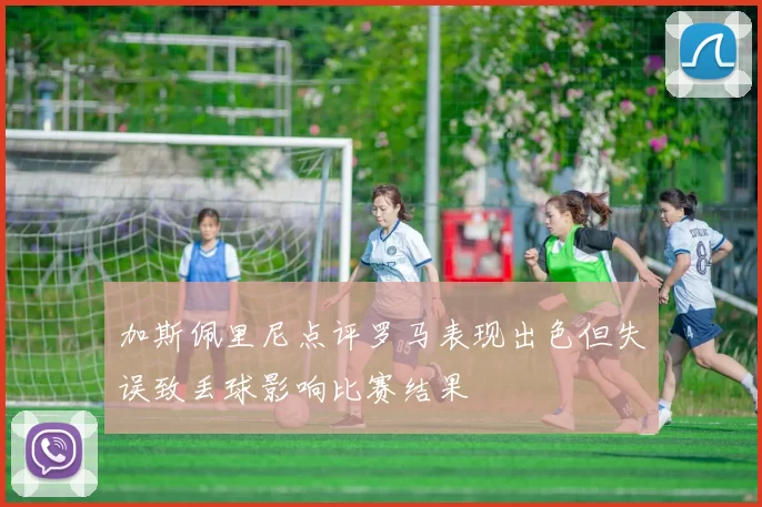 加斯佩里尼点评罗马表现出色但失误致丢球影响比赛结果