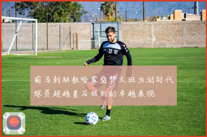 前马刺助教哈蒙盛赞文班为划时代球员超越基石级别的卓越表现