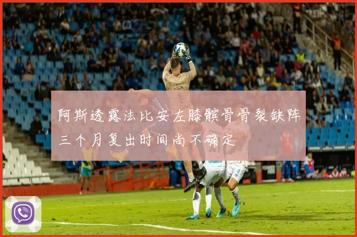 阿斯透露法比安左膝髌骨骨裂缺阵三个月复出时间尚不确定
