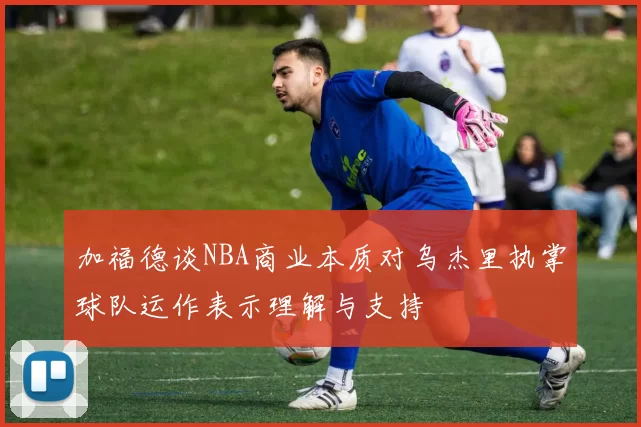 加福德谈NBA商业本质对乌杰里执掌球队运作表示理解与支持