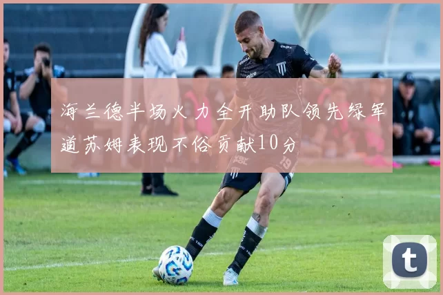 海兰德半场火力全开助队领先绿军道苏姆表现不俗贡献10分