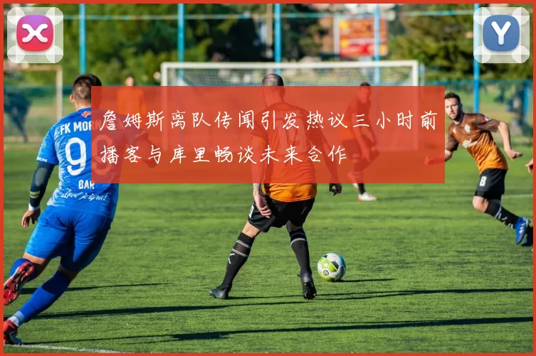 詹姆斯离队传闻引发热议三小时前播客与库里畅谈未来合作
