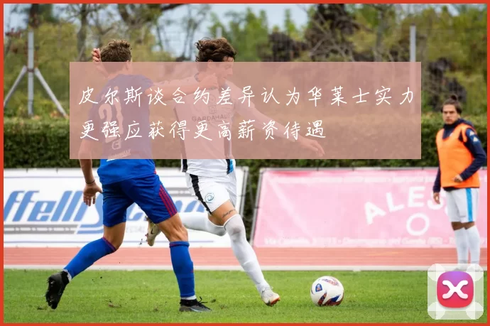 皮尔斯谈合约差异认为华莱士实力更强应获得更高薪资待遇