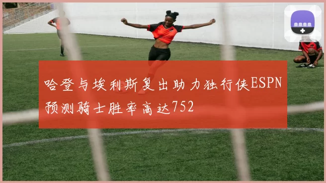 哈登与埃利斯复出助力独行侠ESPN预测骑士胜率高达752