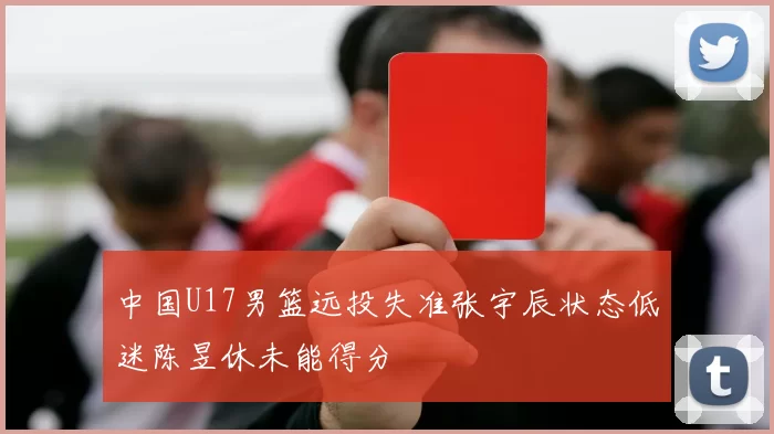 中国U17男篮远投失准张宇辰状态低迷陈昱休未能得分