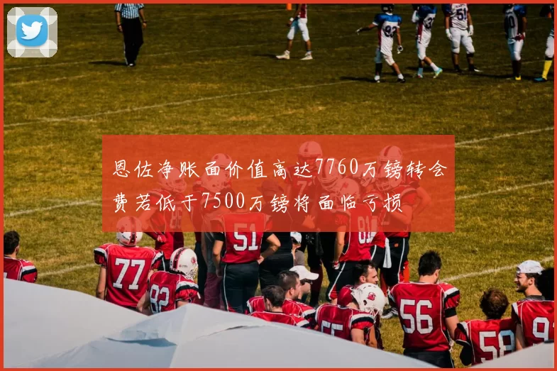 恩佐净账面价值高达7760万镑转会费若低于7500万镑将面临亏损