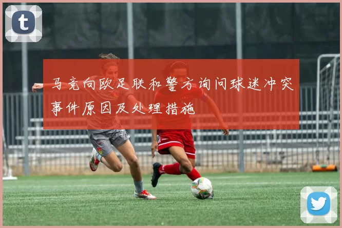 马竞向欧足联和警方询问球迷冲突事件原因及处理措施