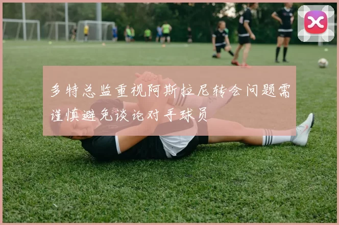 多特总监重视阿斯拉尼转会问题需谨慎避免谈论对手球员