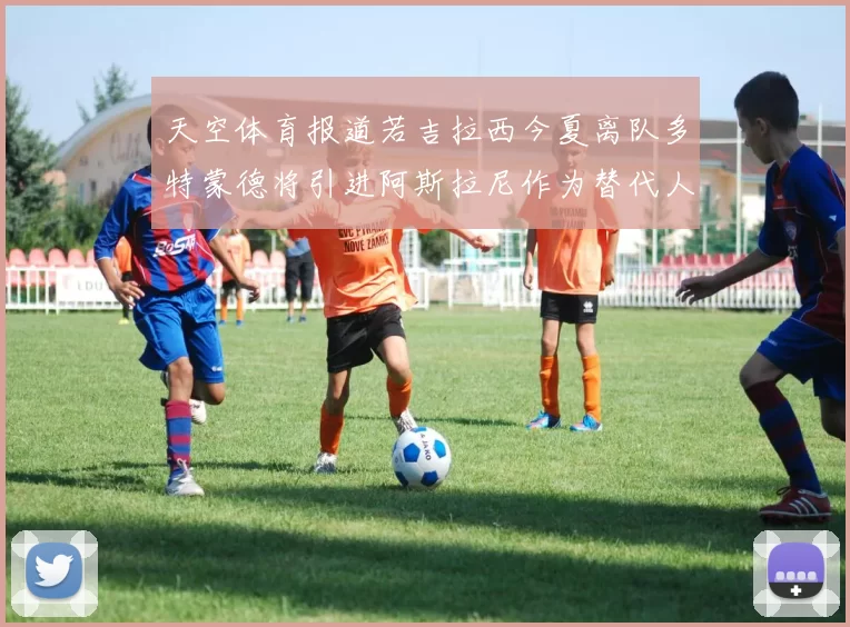天空体育报道若吉拉西今夏离队多特蒙德将引进阿斯拉尼作为替代人选