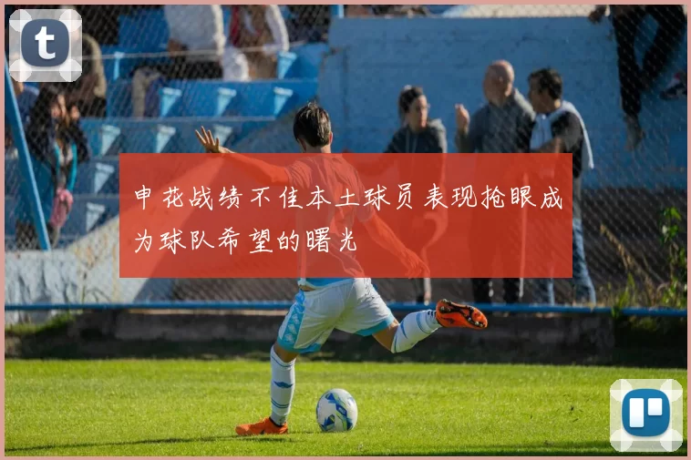 申花战绩不佳本土球员表现抢眼成为球队希望的曙光