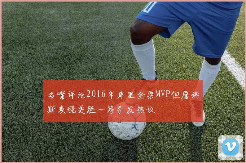 名嘴评论2016年库里全票MVP但詹姆斯表现更胜一筹引发热议