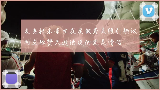 麦克托米奈女友度假秀美照引热议网友称赞天造地设的完美情侣