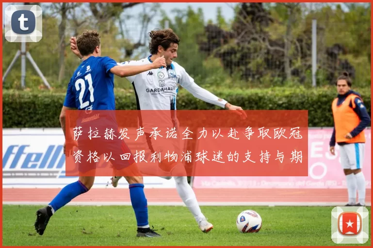 萨拉赫发声承诺全力以赴争取欧冠资格以回报利物浦球迷的支持与期待