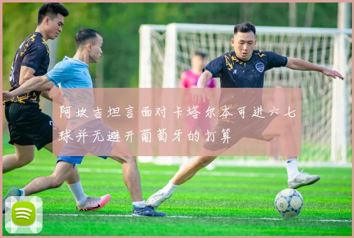 阿坎吉坦言面对卡塔尔本可进六七球并无避开葡萄牙的打算