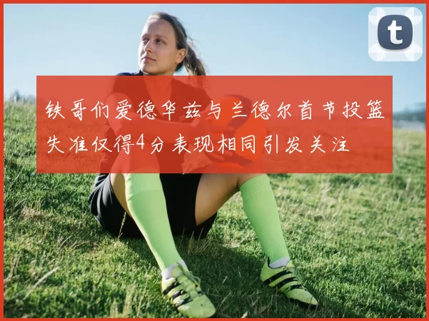 铁哥们爱德华兹与兰德尔首节投篮失准仅得4分表现相同引发关注