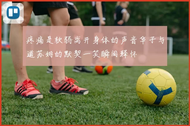 疼痛是软弱离开身体的声音华子与道苏姆的默契一笑瞬间释怀