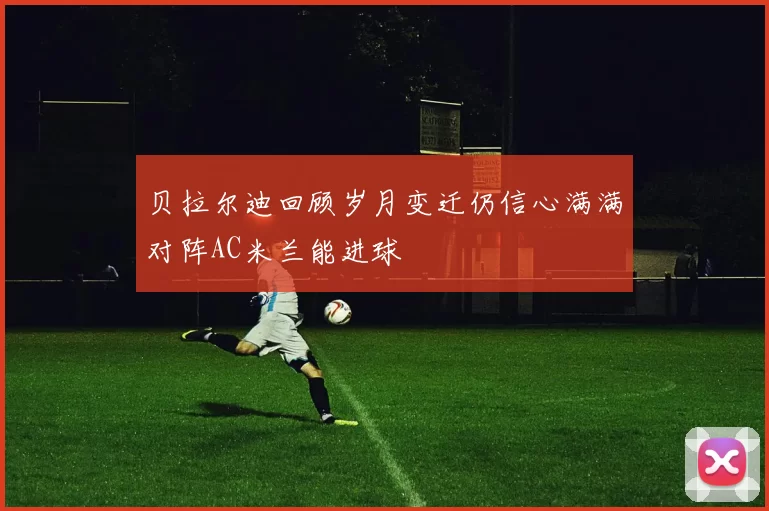 贝拉尔迪回顾岁月变迁仍信心满满对阵AC米兰能进球