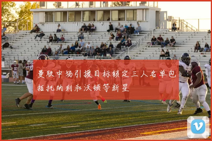 曼联中场引援目标锁定三人名单包括托纳利和沃顿等新星