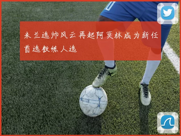 米兰选帅风云再起阿莫林成为新任首选教练人选