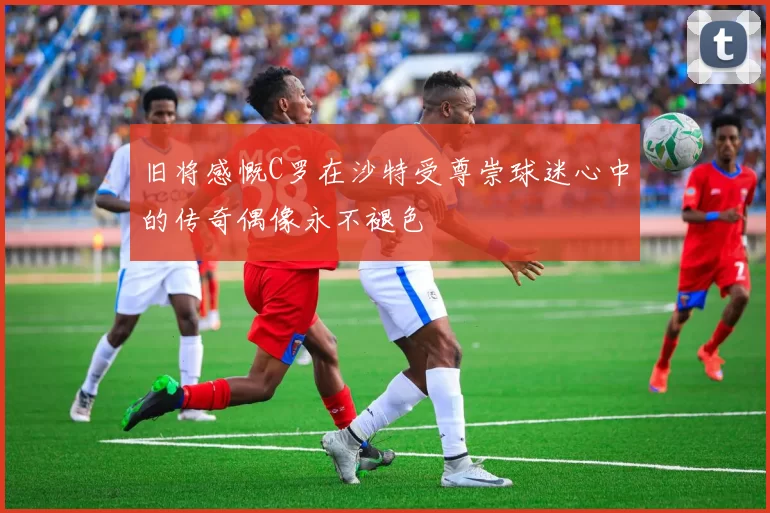 旧将感慨C罗在沙特受尊崇球迷心中的传奇偶像永不褪色