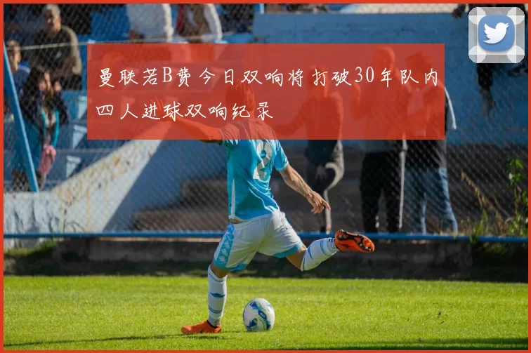 曼联若B费今日双响将打破30年队内四人进球双响纪录