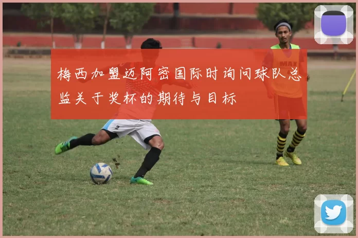 梅西加盟迈阿密国际时询问球队总监关于奖杯的期待与目标
