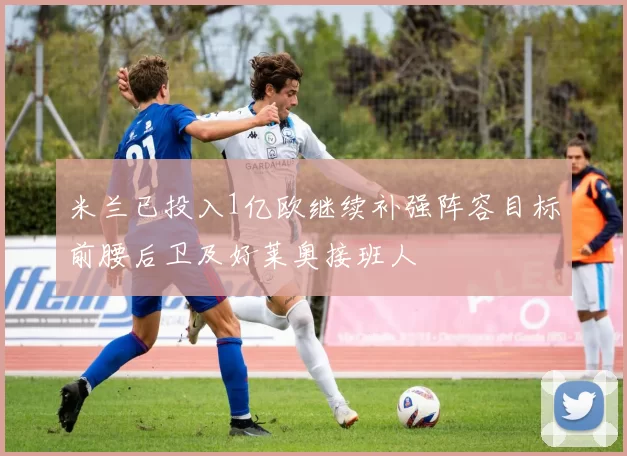 米兰已投入1亿欧继续补强阵容目标前腰后卫及好莱奥接班人