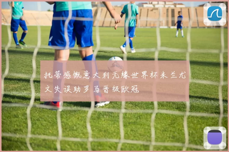 托蒂感慨意大利无缘世界杯米兰尤文失误助罗马晋级欧冠